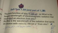 Şelf-Test 1.5A (and part of 1.5B)
Cons
The Work function of zinc is 3.63 eV. (a) What is the
ion
longest wavelength of electromagnetic radiation that
could eject an electron from zinc?
gy
(b) What is the wavelength of the radiation that ejects
an electron with velocity 785 km s-1 from zinc?
363
