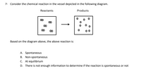 7- Consider the chemical reaction in the vessel depicted in the following diagram.
Reactants
Products
00
00
00
00
00
Based on the diagram above, the above reaction is:
A. Spontaneous
B. Non-spontaneous
C. At equilibrium
D. There is not enough information to determine if the reaction is spontaneous or not
