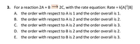 3. For a reaction 2A + B 2C, with the rate equation: Rate = k[A]'[B]
K[A]°[B]
A. the order with respect to A is 1 and the order overall is 1.
B. the order with respect to A is 2 and the order overall is 2.
C. the order with respect to A is 2 and the order overall is 3.
D. the order with respect to B is 2 and the order overall is 2.
E. the order with respect to B is 2 and the order overall is 3.
