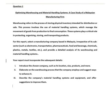 Question 1
Optimising Warehousing and Material Handling Systems: A Case Study of a Malaysian
Manufacturing Firm
Warehousing refers to the process of storing physical inventory intended for distribution or
sale. This process involves the use of material handling systems, which manage the
movement of goods from production to final consumption. These systems play a critical role
in protecting, organising, storing, and transporting products.
For this report, select a manufacturing company based in Malaysia, irrespective of its sub-
sector (such as electronics, transportation, pharmaceuticals, food and beverage, chemicals,
plastics, metals, textiles, etc.), and provide a detailed analysis of its warehousing and
material handling systems..
Your report must incorporate the subsequent details:
i. Introduce the chosen company, such as its location, size, products, and more.
Elaborate on the warehousing process that the company employs and suggest ways
to enhance it.
ii.
iii.
Describe the company's material handling systems and equipment, and offer
suggestions to improve them.