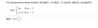 ## Piecewise Linear Function Evaluation

Consider the piecewise linear function \( f(x) \) defined as:

\[
f(x) = 
\begin{cases}
3x & \text{if } x \leq -1 \\
x - 2 & \text{if } x > -1
\end{cases}
\]

To evaluate this function at specific points, follow the definitions given for each range. We are tasked with finding the values of \( f \) at several points:

### (a) \( f(-4) \)
Since \( x = -4 \) which is less than or equal to \( -1 \):
\[
f(-4) = 3(-4) = -12
\]

### (b) \( f(-1) \)
Since \( x = -1 \) which is less than or equal to \( -1 \):
\[
f(-1) = 3(-1) = -3
\]

### (c) \( f(0) \)
Since \( x = 0 \) which is greater than \( -1 \):
\[
f(0) = 0 - 2 = -2
\]

### (d) \( f(2) \)
Since \( x = 2 \) which is greater than \( -1 \):
\[
f(2) = 2 - 2 = 0
\]

### (e) \( f(5) \)
Since \( x = 5 \) which is greater than \( -1 \):
\[
f(5) = 5 - 2 = 3
\]

By applying the definitions for each of the intervals, we have computed the values of the piecewise linear function at the given points.