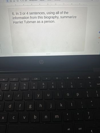 ✓
5
#3
3
X
e
d
6. In 3 or 4 sentences, using all of the
information from this biography, summarize
Harriet Tubman as a person.
с
$
4
r
f
%
5
سلسل
C V
t
g
Oll
6
b
y
h
&
7
O
u
n
*
8
i
3
(
9
k
✓
O
<
alt
)
0
Р
ctrl
{
D
+
?
1
11
E
0
+
1
C
back