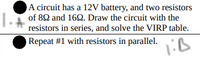 A circuit has a 12V battery, and two resistors
of 82 and 162. Draw the circuit with the
resistors in series, and solve the VIRP table.
Repeat #1 with resistors in parallel.
