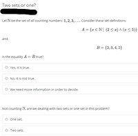 Two sets or one?
Let N be the set of all counting numbers: 1, 2, 3, .... Consider these set definitions:
A = {x €N| (2< #) ^ (x < 5)}
and
B = {2,3, 4, 5}
Is the equality A = B true?
O Yes, it is true.
O No, it is not true.
O we need more information in order to decide.
Not counting N, are we dealing with two sets or one set in this problem?
O One set.
Two sets.
