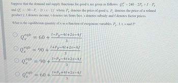 Suppose that the demand and supply functions for good x are given as follows: Q = 240-2P, +1-P,
and Q - -30+ P-21 +8-25 where P, denotes the price of good x. P, denotes the price of a related
product y, I denotes income, t denotes tax firms face, s denotes subsidy and f denotes factor prices
What is the equilibrium quantity of x as a function of exogenous variables P, .I. t. s and f
eqb
Qeqb
Qeq
= 60 +
= 90 +
=
1+Py-4t+2s-4f
3
90+
1-Py-4t+2s-4f
3
eqb
Qx = 60 +
1-Py-4t+2s-4f
3
1+Py+4t+2s-4/
3