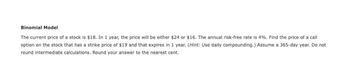 Binomial Model
The current price of a stock is $18. In 1 year, the price will be either $24 or $16. The annual risk-free rate is 4%. Find the price of a call
option on the stock that has a strike price of $19 and that expires in 1 year. (Hint: Use daily compounding.) Assume a 365-day year. Do not
round intermediate calculations. Round your answer to the nearest cent.
