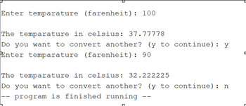 Enter temparature (farenheit): 100
The temparature in celsius: 37.77778
Do you want to convert another? (y to continue):
Enter temparature (farenheit): 90
Y
The temparature in celsius: 32.222225
Do you want to convert another? (y to continue): n
program is finished running
ㄷ