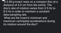 A 0.50-g insect rests on a compact disc at a
distance of 4.0 cm from the centre. The
disc's rate of rotation varies from 3.5 Hz to
8.0 Hz in order to maintain a constant
data-sampling rate.
What are the insect's minimum and
maximum centripetal accelerations during
its rotation around the disc?
