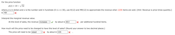 For the price function
p(x)
10-√3x
where p is in dollars and x is the number sold in hundreds (0 ≤ x ≤ 30), use R(12) and MR(12) to approximate the revenue when 1230 items are sold. [Hint: Revenue is price times quantity.]
$100
=
Interpret the marginal revenue value.
At this level of sales, the revenue increases
by about $48.3
Xper additional hundred items.
How much will the price need to be changed to have this level of sales? (Round your answer to two decimal places.)
The price will need to be raised X by about $ 3.93
X