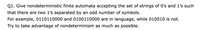 Q1. Give nondeterministic finite automata accepting the set of strings of O's and 1's such
that there are two 1's separated by an odd number of symbols.
For example, 0110110000 and 0100110000 are in language, while 010010 is not.
Try to take advantage of nondeterminism as much as possible.
