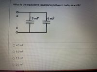 **Problem Statement:**

What is the equivalent capacitance between nodes \( a \) and \( b \)?

**Diagram:**

The diagram shows two capacitors connected in parallel between two nodes, \( a \) and \( b \). 

- The first capacitor has a capacitance of \( 3 \, \text{mF} \).
- The second capacitor has a capacitance of \( 6 \, \text{mF} \).

**Options:**

- \( 4.5 \, \text{mF} \)
- \( 9.0 \, \text{mF} \)
- \( 7.5 \, \text{mF} \)
- \( 2.0 \, \text{mF} \)

**Explanation:**

To find the equivalent capacitance \( C_{\text{eq}} \) for capacitors in parallel, use the formula:

\[ C_{\text{eq}} = C_1 + C_2 \]

Substituting the given values:

\[ C_{\text{eq}} = 3 \, \text{mF} + 6 \, \text{mF} = 9 \, \text{mF} \]

Thus, the equivalent capacitance between nodes \( a \) and \( b \) is \( 9.0 \, \text{mF} \).