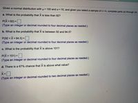 Given a normal distribution with u = 100 and o = 10, and given you select a sample of n= 4, complete parts (a) through (d).
%3D
a. What is the probability that X is less than 92?
P(X<92)=
%3D
(Type an integer or decimal rounded to four decimal places as needed.)
b. What is the probability that X is between 92 and 94.5?
P(92 <X<94.5) = I
(Type an integer or decimal rounded to four decimal places as needed.)
c. What is the probability that X is above 101?
P(X>101)=
(Type an integer or decimal rounded to four decimal places as needed.)
d. There is a 67% chance that X is above what value?
(Type an integer or decimal rounded to two decimal places as needed.)
