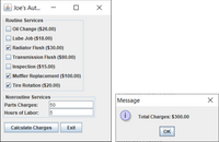 Joe's Aut..
Routine Services
O Oil Change ($26.00)
Lube Job ($18.00)
V Radiator Flush ($30.00)
Transmission Flush ($80.00)
O Inspection ($15.00)
V Muffler Replacement ($100.00)
V Tire Rotation ($20.00)
Nonroutine Services
Message
Parts Charges:
50
Hours of Labor:
Total Charges: $300.00
Calculate Charges
Exit
OK
