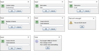 Input
Input
Input
Cashier name
Item name
Item price
AndrewKing
Milk
2.99
OK
Cancel
OK
Cancel
OK
Cancel
Input
Input
That ain't enough!
Number of items
Total is $14.95
You are $2.95 short!
5
Cash tendered
12
OK
Cancel
OK
OK
Cancel
Input
Total
Total is $14.95
You bought 5 Milk for $14.95
Cash tendered
Your change is $.05
15
Your cashier was AndrewKing
OK
Cancel
OK
