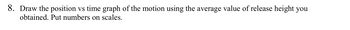 8. Draw the position vs time graph of the motion using the average value of release height you obtained. Put numbers on scales.