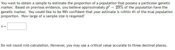 You want to obtain a sample to estimate the proportion of a population that possess a particular genetic
marker. Based on previous evidence, you believe approximately p*= 23% of the population have the
genetic marker. You would like to be 98% confident that your estimate is within 4% of the true population
proportion. How large of a sample size is required?
n =
Do not round mid-calculation. However, you may use a critical value accurate to three decimal places.