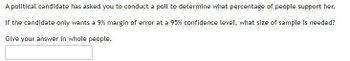 **Poll Sampling for Political Support Assessment**

A political candidate has requested you to conduct a poll to ascertain the percentage of people who support her. The candidate desires a margin of error of only 9% at a 95% confidence level. 

**Question:** What size of sample is needed to achieve this? 

**Note:** Provide your answer in whole people, reflecting the number of respondents required.