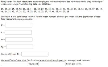 **Data Collection:**

Forty-seven fast-food restaurant hourly employees were surveyed to determine their average weekly working hours. The data collected is as follows:

29, 39, 42, 25, 30, 50, 21, 44, 11, 22, 30, 27, 23, 31, 36, 29, 41, 36, 29, 40, 17, 15, 34, 40, 23, 37, 28, 12, 16, 21, 31, 45, 37, 28, 30, 35, 35, 29, 12, 35, 27, 37, 48, 35, 41, 29, 28

**Objective:**

Construct an 87% confidence interval for the mean number of hours per week that fast-food restaurant employees work.

**Parameters to Determine:**

- Sample mean (\(\bar{x}\))
- Sample standard deviation (\(s\))
- Significance level (\(\alpha\))
- Critical value (\(t_{\frac{\alpha}{2}}\))

**Calculation:**

**Margin of Error (\(E\))**:

\(E = \) [Fill in with formula and calculated value]

**Result:**

We are 87% confident that fast-food restaurant hourly employees, on average, work between [lower limit] and [upper limit] hours per week. 

This information is integral for educational purposes, helping students understand statistical methods for determining confidence intervals.