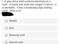 1. A grey shiny solid conducts electricity as a
solid. It reacts with acids and oxygen in the air. It
is bendable. It has a moderately high melting
point. What is it?
Metallic
lonic
Molecular solid
Network solid
