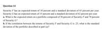 Question 14
Security F has an expected return of 10 percent and a standard deviation of 43 percent per year.
Security G has an expected return of 15 percent and a standard deviation of 62 percent per year.
a. What is the expected return on a portfolio composed of 30 percent of Security F and 70 percent
of Security G?
b. If the correlation between the returns of Security F and Security G is .25, what is the standard
deviation of the portfolio described in part (a)?
