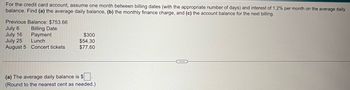 For the credit card account, assume one month between billing dates (with the appropriate number of days) and interest of 1.2% per month on the average daily
balance. Find (a) the average daily balance, (b) the monthly finance charge, and (c) the account balance for the next billing.
Previous Balance: $753.66
July 6
Billing Date
July 16
Payment
July 25
Lunch
August 5 Concert tickets.
$300
$54.30
$77.60
(a) The average daily balance is $
(Round to the nearest cent as needed.).
C