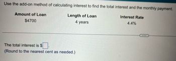 Use the add-on method of calculating interest to find the total interest and the monthly payment.
Interest Rate
Length of Loan
4 years
4.4%
Amount of Loan
$4700
The total interest is $
(Round to the nearest cent as needed.)
...