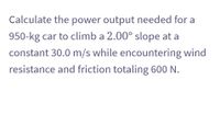 Calculate the power output needed for a
950-kg car to climb a 2.00° slope at a
constant 30.0 m/s while encountering wind
resistance and friction totaling 600 N.
