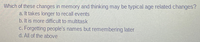 Which of these changes in memory and thinking may be typical age related changes?
a. It takes longer to recall events
b. It is more difficult to multitask
c. Forgetting people's names but remembering later
d. All of the above
