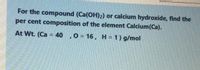 For the compound (Ca(OH)2) or calcium hydroxide, find the
per cent composition of the element Calcium(Ca).
At Wt. (Ca = 40 ,0 = 16, H= 1) g/mol
%3D
