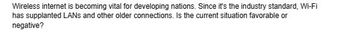 Wireless internet is becoming vital for developing nations. Since it's the industry standard, Wi-Fi
has supplanted LANS and other older connections. Is the current situation favorable or
negative?