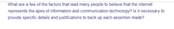 What are a few of the factors that lead many people to believe that the internet
represents the apex of information and communication technology? Is it necessary to
provide specific details and justifications to back up each assertion made?