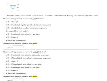 +
17:
There are two questions, first about an ideal diode and then about a modeled diode. For the modeled diode, the voltage across its terminals is 0.7V when it is "on".
Which of the following statements are true about the ideal diode above?
a. If i = 0, then v ≤ 0.
b. If v = 0, then the diode might be replaced by a short circuit or an open circuit.
c. If i > 0, then the diode can be replaced by a dependent voltage source.
d. It is impossible for v to be equal to 0.
e. If v<0, then the diode can be replaced by a open circuit.
f. If v<0, then i = 0.
g. None of these statements is true.
Enter a single string of letters, in alphabetical order ("abcdef").
Answer:
Which of the following statements are true about the modeled diode above?
a. If v<0, then the diode can be replaced by an independent current source.
b. If v = 0.7V, then the diode can be replaced by an independent voltage source.
c. If i > 0, then v > 0.
d. If v < 0.7V, then the diode can be replaced by a open circuit.
e. If v = 0, then the diode can be replaced by a short circuit.
f. If v<0, then i > 0.
g. None of these statements is true.
Enter a single string of letters, in alphabetical order ("abcdef").
Answer:
