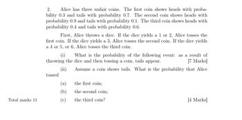 2.
Alice has three unfair coins. The first coin shows heads with proba-
bility 0.3 and tails with probability 0.7. The second coin shows heads with
probability 0.9 and tails with probability 0.1. The third coin shows heads with
probability 0.4 and tails with probability 0.6.
First, Alice throws a dice. If the dice yields a 1 or 2, Alice tosses the
first coin. If the dice yields a 3, Alice tosses the second coin. If the dice yields
a 4 or 5, or 6, Alice tosses the third coin.
(i) What is the probability of the following event: as a result of
throwing the dice and then tossing a coin, tails appear.
[7 Marks]
Assume a coin shows tails. What is the probability that Alice
(ii)
tossed
(a)
the first coin;
(b)
the second coin;
Total marks 11
(c)
the third coin?
[4 Marks]