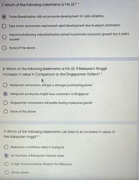 7. Which of the following statements is FALSE?*
Trade liberalization did not promote development in Latin America
East Asian economies exprienced rapid development due to export promotion
Import-substituting industrialization aimed to promote economic growth but it didn't
suceed
O None of the above
8. Which of the following statements is FALSE if Malaysia's Ringgit
increases in value in Comparison to the Singaporean Dollars?
O Malaysian consumers will get a stronger purchasing power
Malaysian producers might lose customers in Singapore
O Singaporian consumers will prefer buying malaysian goods
O None of the above
9. Which of the following statements can lead to an increase in value of
the Malaysian ringgit?
O Reduction in Inflation rates in malaysia
An increase in Malaysian Interest rates
O A high Gross Domestic Product for Malaysia
O All the above
