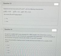 D
Question 13
Suppose we have two events, E and F, with the following characteristics:
p(E)=0.35 p (F) = 0.6 p(EnF) = 0.21
Are events E and Findependent?
O True
O False
Question 14
On April 25, 5:30PM MDT, it was estimated 32.1 million people in the United States had been
infected with COVID-19, with 332,601,421 total people in the United States. Thus the probability of
any one person having been infected with COVID-19 was 0.097 (rounded).
What is the probability of getting exactly 5 people who have had COVID-19 in a sample of 100
people?
0.163
0.097
0.040
0.903