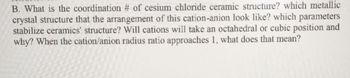 B. What is the coordination # of cesium chloride ceramic structure? which metallic
crystal structure that the arrangement of this cation-anion look like? which parameters
stabilize ceramics' structure? Will cations will take an octahedral or cubic position and
why? When the cation/anion radius ratio approaches 1, what does that mean?