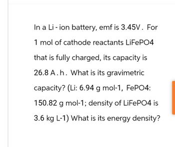 In a Li-ion battery, emf is 3.45V. For
1 mol of cathode reactants LiFePO4
that is fully charged, its capacity is
26.8 A.h. What is its gravimetric
capacity? (Li: 6.94 g mol-1, FePO4:
150.82 g mol-1; density of LiFePO4 is
3.6 kg L-1) What is its energy density?