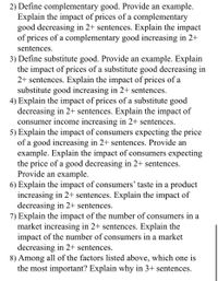 2) Define complementary good. Provide an example.
Explain the impact of prices of a complementary
good decreasing in 2+ sentences. Explain the impact
of prices of a complementary good increasing in 2+
sentences.
3) Define substitute good. Provide an example. Explain
the impact of prices of a substitute good decreasing in
2+ sentences. Explain the impact of prices of a
substitute good increasing in 2+ sentences.
4) Explain the impact of prices of a substitute good
decreasing in 2+ sentences. Explain the impact of
consumer income increasing in 2+ sentences.
5) Explain the impact of consumers expecting the price
of a good increasing in 2+ sentences. Provide an
example. Explain the impact of consumers expecting
the price of a good decreasing in 2+ sentences.
Provide an example.
6) Explain the impact of consumers' taste in a product
increasing in 2+ sentences. Explain the impact of
decreasing in 2+ sentences.
7) Explain the impact of the number of consumers in a
market increasing in 2+ sentences. Explain the
impact of the number of consumers in a market
decreasing in 2+ sentences.
8) Among all of the factors listed above, which one is
the most important? Explain why in 3+ sentences.
