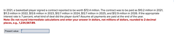 In 2021, a basketball player signed a contract reported to be worth $72.4 million. The contract was to be paid as $10.2 million in 2021,
$11.3 million in 2022, $12.6 million in 2023, $12.7 million in 2024, $12.7 million in 2025, and $12.9 million in 2026. If the appropriate
interest rate is 7 percent, what kind of deal did the player dunk? Assume all payments are paid at the end of the year.
Note: Do not round intermediate calculations and enter your answer in dollars, not millions of dollars, rounded to 2 decimal
places, e.g., 1,234,567.89.
Present value