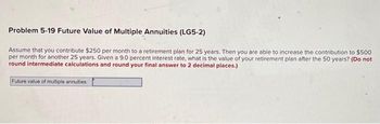 Problem 5-19 Future Value of Multiple Annuities (LG5-2)
Assume that you contribute $250 per month to a retirement plan for 25 years. Then you are able to increase the contribution to $500
per month for another 25 years. Given a 9.0 percent interest rate, what is the value of your retirement plan after the 50 years? (Do not
round intermediate calculations and round your final answer to 2 decimal places.)
Future value of multiple annuities