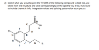 2) Sketch what you would expect the 'H NMR of the following compound to look like, use
labels from the structure and label correspondingly on the spectra you draw, make sure
to include chemical shift, integration values and splitting patterns for your spectra.
HO,
A
Br.
D.
E
к L
