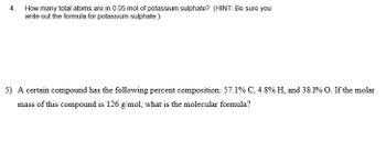 4. How many total atoms are in 0.05 mol of potassium sulphate? (HINT: Be sure you
write out the formula for potassium sulphate.)
5) A certain compound has the following percent composition: 57.1% C, 4.8% H, and 38.1% O. If the molar
mass of this compound is 126 g/mol, what is the molecular formula?