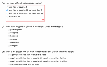 (b) How many different rectangles can you find?
less than or equal to 5
less than or equal to 10 but more than 5
less than or equal to 15 but more than 10
more than 15
(c) What other polygons do you see in the design? (Select all that apply.)
оооооо
parallelograms
decagons
hexagons
OOOO
X
squares
trapezoids
octagons
(d) What is the polygon with the most number of sides that you can find in this design?
A polygon with less than or equal to 5 sides.
A polygon with less than or equal to 10 sides but more than 5 sides.
A polygon with less than or equal to 15 sides but more than 10 sides.
A polygon with more than 15 sides.