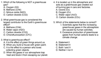 1. Which of the following is NOT a greenhouse
gas?
A. Oxygen (02)
B. Methane (CH4)
C. Nitrous oxide (N2O)
D. Carbon dioxide (CO2)
4. It is located up in the atmosphere and
acts as a greenhouse gas created out
of burning gas in cars and factories.
A. Ozone (O3)
B. Oxygen (O2)
C. Water vapor (H2O)
D. Carbon dioxide (CO2)
2. What greenhouse gas is considered the
largest contributor to the Earth's greenhouse
effect?
A. Methane (CH4)
B. Water vapor (H2O)
C. Carbon dioxide (CO2)
D. Chlorofluorocarbon (CFC)
5. Which of the statements below is correct?
I. Scientists agree that the increasing
greenhouse gases in the atmosphere
are caused by human activities.
II. Excessive production of greenhouse
gases from human actions leads to a
climate change.
3. What is greenhouse effect?
A. It is the effect of green things around us.
B. When you build a house with green paint.
C. It is the effect to a person who loves
collecting green objects.
D. When the gases in our atmosphere trap
heat and block it from escaping our planet.
A. Statement I
B. Statement II
C. Both I and II
D. Neither I nor II
