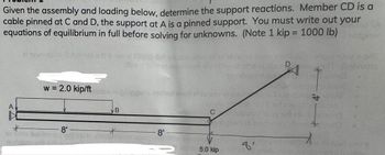 Given the assembly and loading below, determine the support reactions. Member CD is a
cable pinned at C and D, the support at A is a pinned support. You must write out your
equations of equilibrium in full before solving for unknowns. (Note 1 kip = 1000 lb)
D
uoy worlz
(babivorno
A
w = 2.0 kip/ftov Alpriepu
B
*
8' -
*
8'
moldo
C
5.0 kip
8'
-4'-X