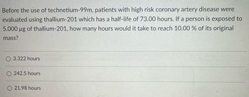 Before the use of technetium-99m, patients with high risk coronary artery disease were
evaluated using thallium-201 which has a half-life of 73.00 hours. If a person is exposed to
5.000 μg of thallium-201, how many hours would it take to reach 10.00 % of its original
mass?
3.322 hours
242.5 hours
21.98 hours