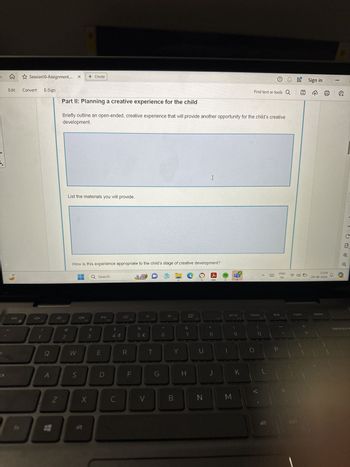 Session10-Assignment.... x + Create
Edit
Convert
E-Sign
16°
Find text or tools Q
Part II: Planning a creative experience for the child
Briefly outline an open-ended, creative experience that will provide another opportunity for the child's creative
development.
List the materials you will provide.
I
How is this experience appropriate to the child's stage of creative development?
Q Search
esc
DII
F2
F3
F4
F5
BBB
#
$
2
3
4
dos
%
5 €
F6
F7
&
7
F8
F9
prt sc
F10
home
end
F11
b
Q
W
E
R
T
Y
U
ck
S
D
F
G
H
J
K
L
Z
X
C
V
B
N
M
alt
300
000
Sign in
ENG
IN
23:04
09-08-2024
F12
insert
delete
-
PRE
Q
C
1:1
P
{
[
backspace
alt
ctri