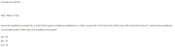 Consider the reaction
A(g) + B(g) 2 C(g)
where the equilibrium constant, Kc, is 0.505. If the system is initially at equilibrium in a 3.00-L vessel with 0.755 moles of A, 0.841 moles of B, and 0.342 moles of C, what are the equilibrium
concentrations after 0.086 moles of A is added to the vessel?
[A] = M
[B] = M
[C] = M