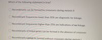 Which of the following statement is true?
Recombinants can be formed by crossovers during meiosis II
ORecombinant frequencies lower than 50% are diagnostic for linkage.
O Recombinant frequencies higher than 25% are indications of no linkage.
O Recombinants of linked genes can be formed in the absence of crossover.
O Recombinants cannot be formed without crossovers during meiosis I
