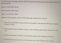 In a three-point linkage analysis, the RF values for three genes were determined as
the following:
genes A and B (RF=25%),
genes B and C (RF=50%),
genes A and C(RF=35%).
Based on this analysis, which of the following statement is correct?
Gene B is only linked to gene A but not to gene C, because the RF value of gene
B and C is 50%.
Of the genes that are linked, A and C is the furthest apart with a distance of ~35
cM.
O Of the three genes, B and C is the furthest apart with a distance of 50 cM.
Of the three genes, B and C is the furthest apart with a distance of ~60 cM.
